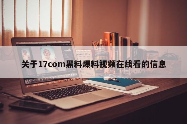 关于17com黑料爆料视频在线看的信息