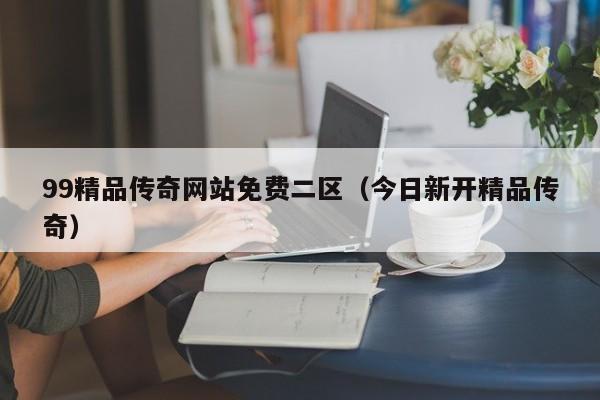 99精品传奇网站免费二区（今日新开精品传奇）