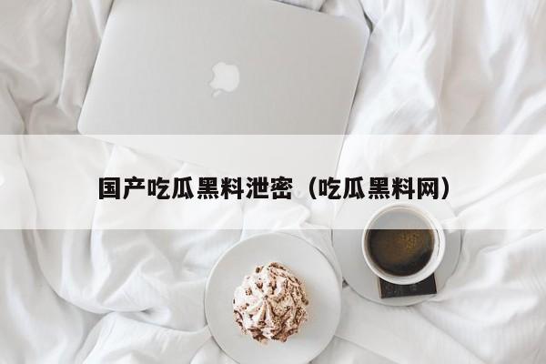 国产吃瓜黑料泄密（吃瓜黑料网）