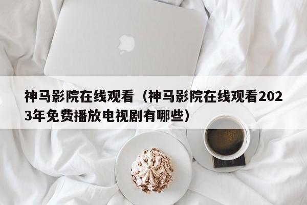 神马影院在线观看（神马影院在线观看2023年免费播放电视剧有哪些）