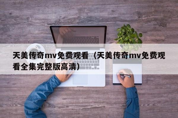 天美传奇mv免费观看（天美传奇mv免费观看全集完整版高清）
