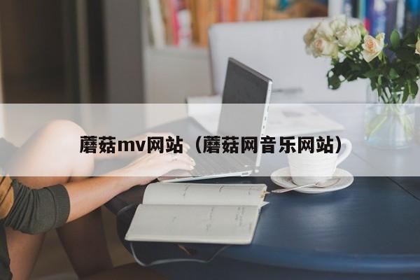 蘑菇mv网站（蘑菇网音乐网站）