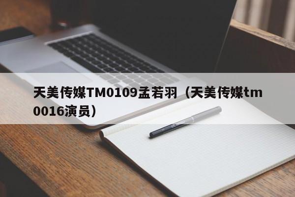 天美传媒TM0109孟若羽（天美传媒tm0016演员）